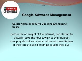 Google Adwords Management
Google AdWords: Why It’s Like Window Shopping
Online
Before the onslaught of the Internet, people had to
actually leave the house, walk to their nearest
shopping district and check out the window displays
of the stores to see if anything caught their eye.
 