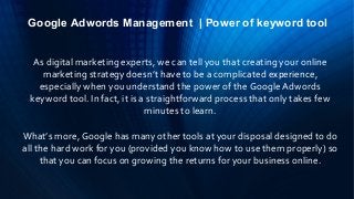Google Adwords Management | Power of keyword tool
As digital marketing experts, we can tell you that creating your online
marketing strategy doesn’t have to be a complicated experience,
especially when you understand the power of the Google Adwords
keyword tool. In fact, it is a straightforward process that only takes few
minutes to learn.
What’s more, Google has many other tools at your disposal designed to do
all the hard work for you (provided you know how to use them properly) so
that you can focus on growing the returns for your business online.
 