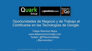Oportunidades de Negocio y de Trabajo al
Certificarse en las Tecnologías de Google.
                   Felipe Ramírez Mejía
                 www.feliperamirezmejia.com
                  Twitter: @FRamirezMejia
                       ¡ Bienvenidos !


  www.FelipeRamirezMejia.com @FRamirezMejia   felipe.ramirez@certificacionadwords.com
 