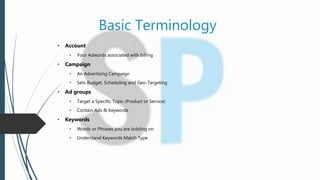 Basic Terminology
• Account
• Your Adwords associated with billing
• Campaign
• An Advertising Campaign
• Sets Budget, Scheduling and Geo-Targeting
• Ad groups
• Target a Specific Topic (Product or Service)
• Contain Ads & Keywords
• Keywords
• Words or Phrases you are bidding on
• Understand Keywords Match Type
 
