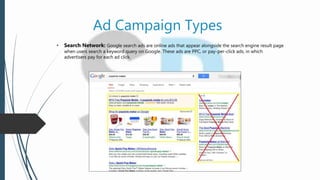 Ad Campaign Types
• Search Network: Google search ads are online ads that appear alongside the search engine result page
when users search a keyword query on Google. These ads are PPC, or pay-per-click ads, in which
advertisers pay for each ad click.
 