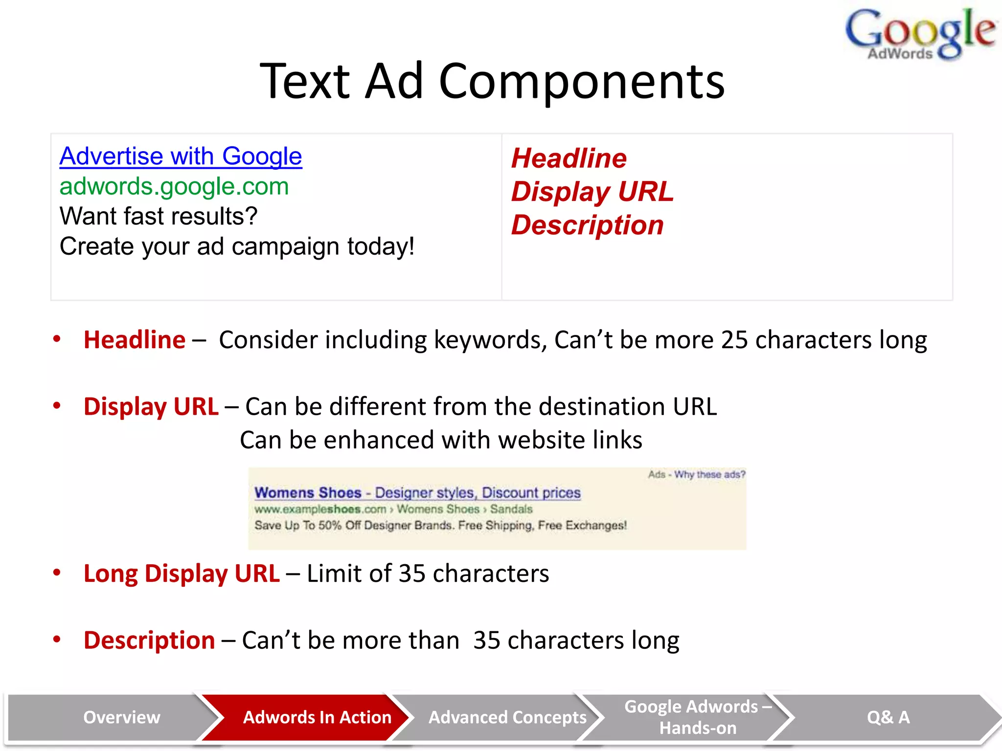 Text Ad Components
Advertise with Google                       Headline
adwords.google.com                          Display URL
Want fast results?                          Description
Create your ad campaign today!


• Headline – Consider including keywords, Can’t be more 25 characters long

• Display URL – Can be different from the destination URL
               Can be enhanced with website links



• Long Display URL – Limit of 35 characters

• Description – Can’t be more than 35 characters long

                                                        Google Adwords –
  Overview      Adwords In Action   Advanced Concepts                      Q& A
                                                           Hands-on
 