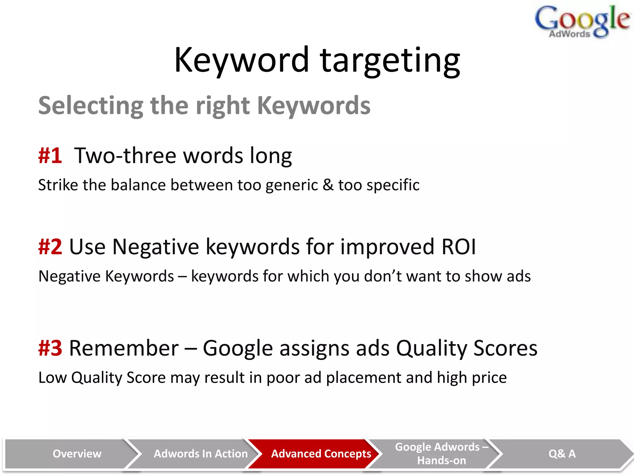 Keyword targeting
Selecting the right Keywords
#1 Two-three words long
Strike the balance between too generic & too specific


#2 Use Negative keywords for improved ROI
Negative Keywords – keywords for which you don’t want to show ads



#3 Remember – Google assigns ads Quality Scores
Low Quality Score may result in poor ad placement and high price


                                                        Google Adwords –
  Overview      Adwords In Action   Advanced Concepts                      Q& A
                                                           Hands-on
 