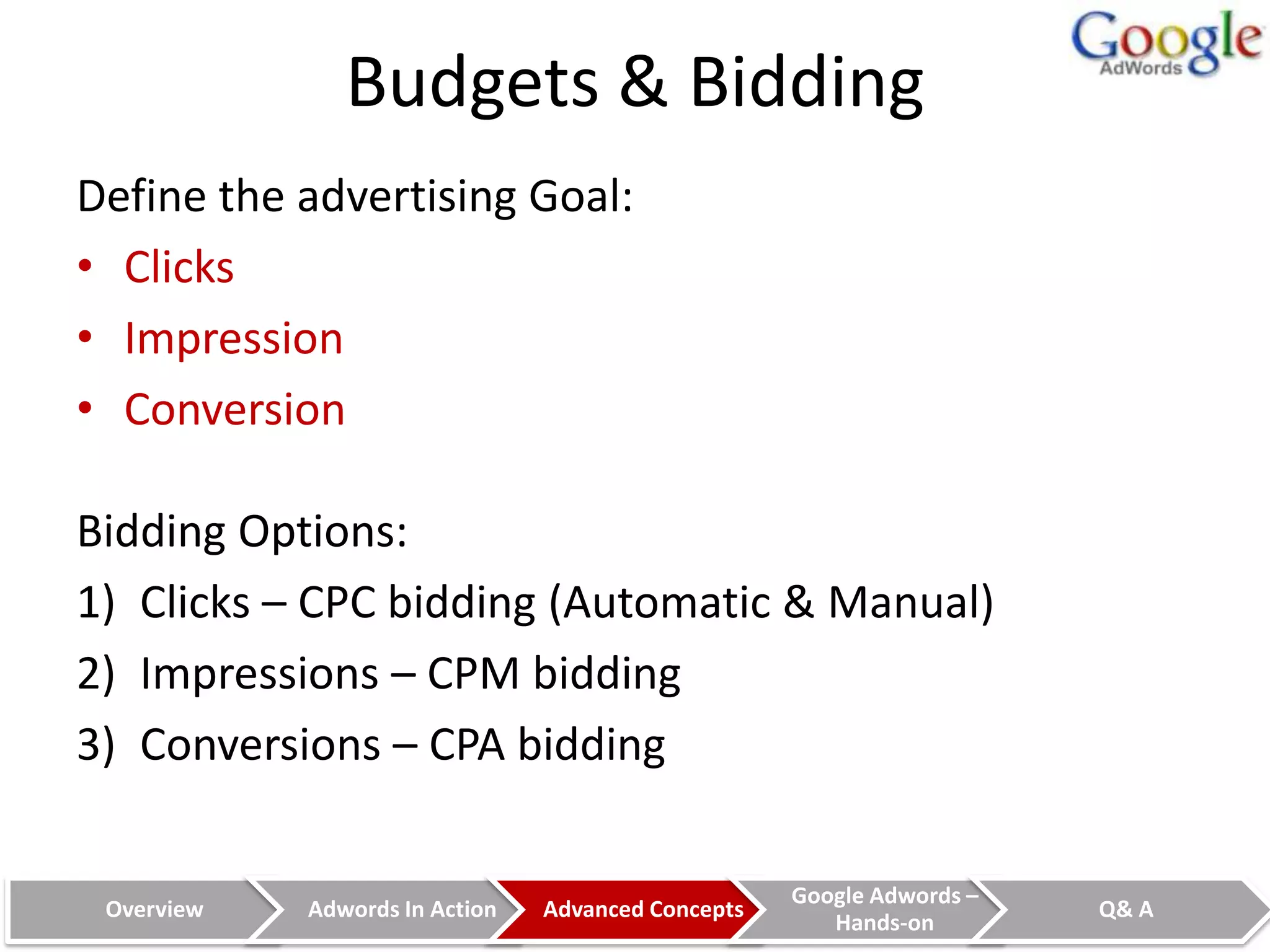 Budgets & Bidding
Define the advertising Goal:
• Clicks
• Impression
• Conversion

Bidding Options:
1) Clicks – CPC bidding (Automatic & Manual)
2) Impressions – CPM bidding
3) Conversions – CPA bidding

                                                    Google Adwords –
 Overview   Adwords In Action   Advanced Concepts                      Q& A
                                                       Hands-on
 