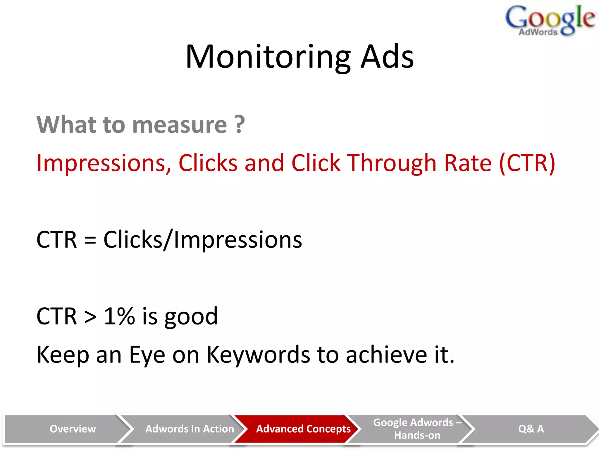 Monitoring Ads
What to measure ?
Impressions, Clicks and Click Through Rate (CTR)

CTR = Clicks/Impressions

CTR > 1% is good
Keep an Eye on Keywords to achieve it.

                                                    Google Adwords –
 Overview   Adwords In Action   Advanced Concepts                      Q& A
                                                       Hands-on
 
