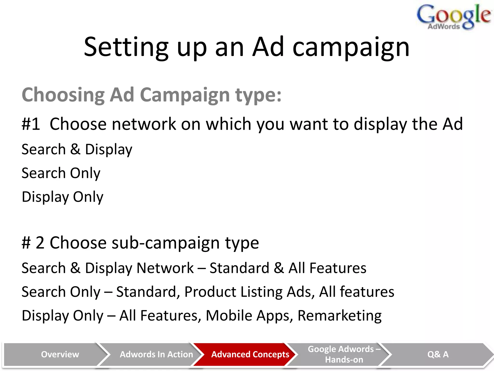 Setting up an Ad campaign
Choosing Ad Campaign type:
#1 Choose network on which you want to display the Ad
Search & Display
Search Only
Display Only

# 2 Choose sub-campaign type
Search & Display Network – Standard & All Features
Search Only – Standard, Product Listing Ads, All features
Display Only – All Features, Mobile Apps, Remarketing
                                                       Google Adwords –
  Overview     Adwords In Action   Advanced Concepts                      Q& A
                                                          Hands-on
 