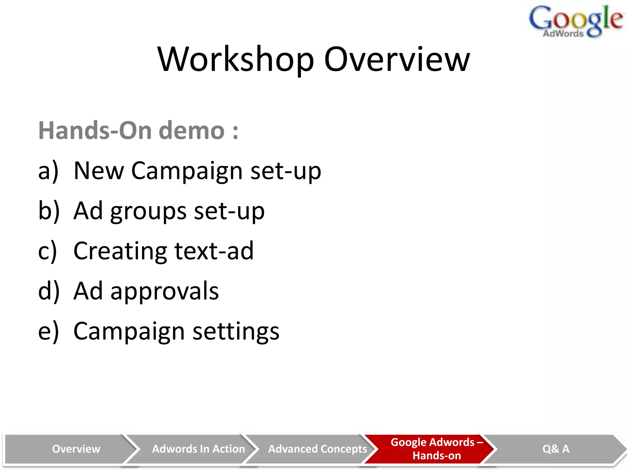 Workshop Overview
Hands-On demo :
a) New Campaign set-up
b) Ad groups set-up
c) Creating text-ad
d) Ad approvals
e) Campaign settings


                                                    Google Adwords –
 Overview   Adwords In Action   Advanced Concepts                      Q& A
                                                       Hands-on
 