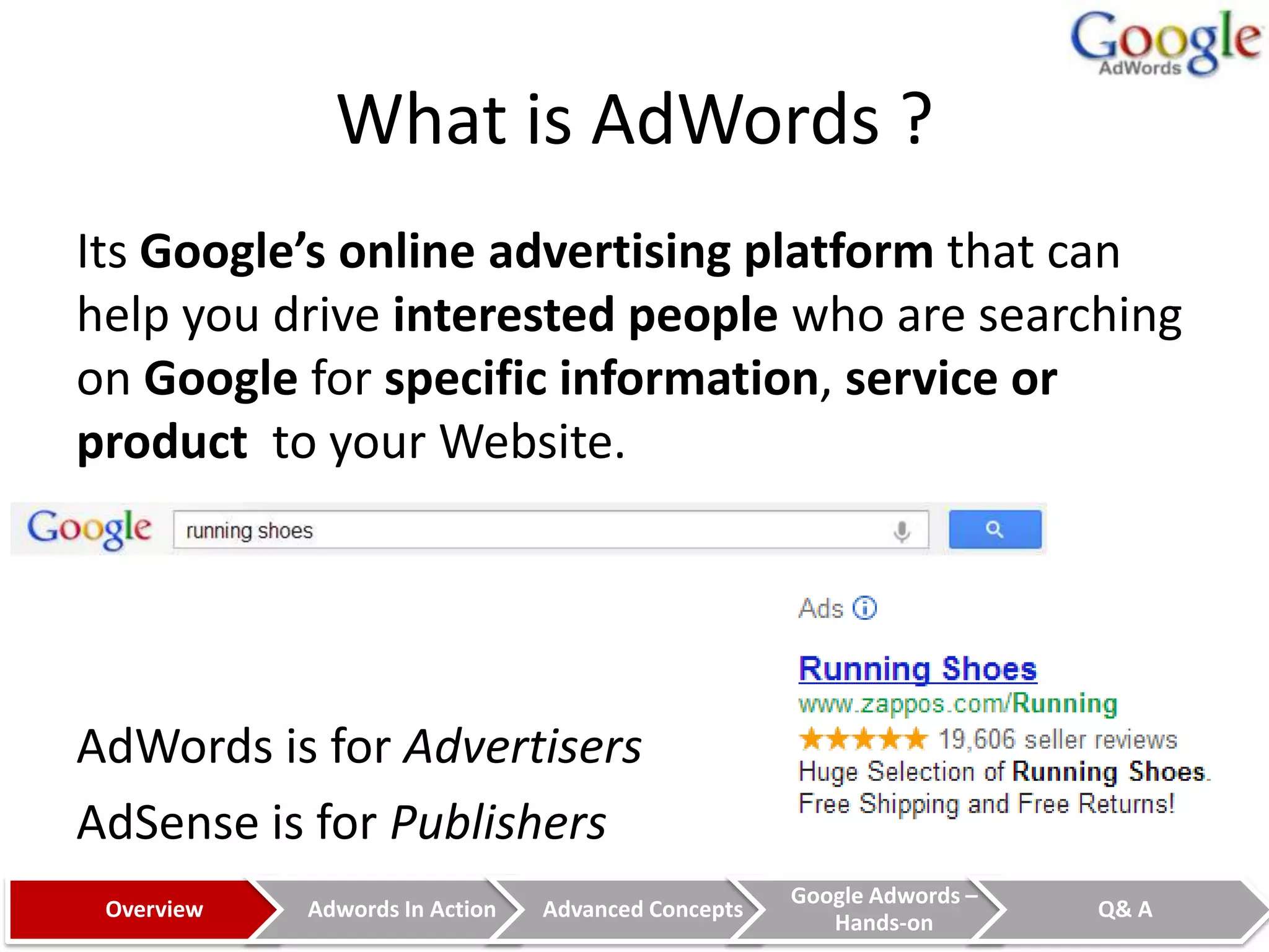 What is AdWords ?
Its Google’s online advertising platform that can
help you drive interested people who are searching
on Google for specific information, service or
product to your Website.




AdWords is for Advertisers
AdSense is for Publishers
                                                    Google Adwords –
 Overview   Adwords In Action   Advanced Concepts                      Q& A
                                                       Hands-on
 