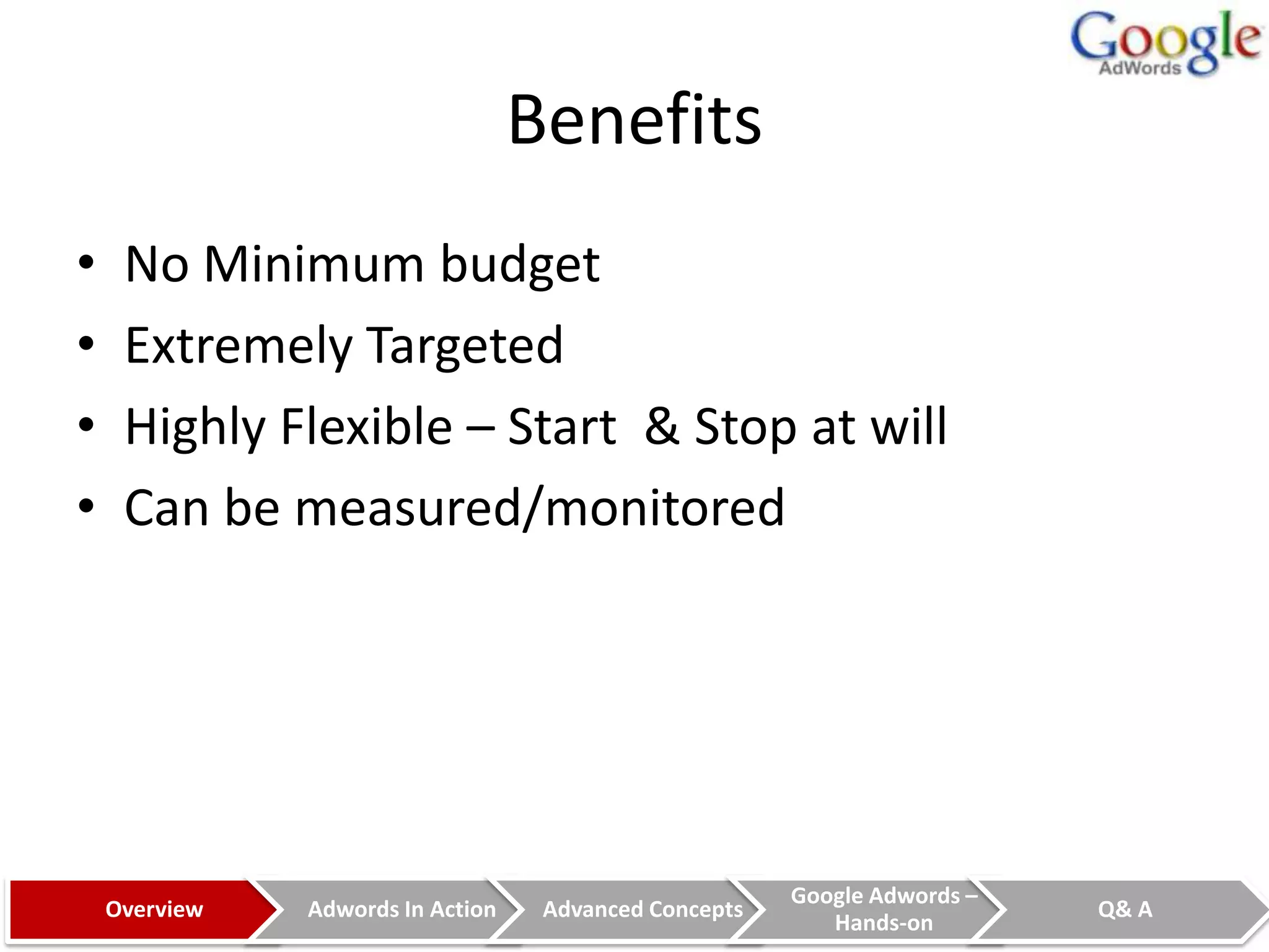 Benefits
•    No Minimum budget
•    Extremely Targeted
•    Highly Flexible – Start & Stop at will
•    Can be measured/monitored




                                                        Google Adwords –
    Overview   Adwords In Action    Advanced Concepts                      Q& A
                                                           Hands-on
 