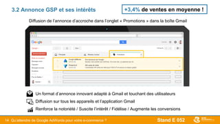 Stand E 05214
3.2 Annonce GSP et ses intérêts
Diffusion de l’annonce d’accroche dans l’onglet « Promotions » dans la boîte Gmail
- Un format d’annonce innovant adapté à Gmail et touchant des utilisateurs
- Diffusion sur tous les appareils et l’application Gmail
- Renforce la notoriété / Suscite l’intérêt / Fidélise / Augmente les conversions
+3,4% de ventes en moyenne !
Qu’attendre de Google AdWords pour votre e-commerce ?
 