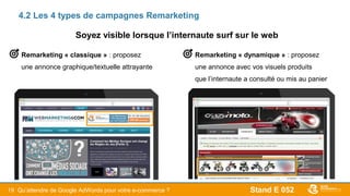 Stand E 05219
4.2 Les 4 types de campagnes Remarketing
Remarketing « dynamique » : proposez
une annonce avec vos visuels produits
que l’internaute a consulté ou mis au panier
Remarketing « classique » : proposez
une annonce graphique/textuelle attrayante
Qu’attendre de Google AdWords pour votre e-commerce ?
Soyez visible lorsque l’internaute surf sur le web
 