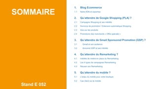 SOMMAIRE
Stand E 052
1. Blog Ecommerce
1.1 Notre ADN et expertise
2. Qu’attendre de Google Shopping (PLA) ?
2.1 Campagne Shopping et ses intérêts
2.2 Annonce de promotion / Extension automatique Shopping
2.3 Avis sur les produits
2.4 Promotions des marchands « Offre spéciale »
3. Qu’attendre de Gmail Sponsored Promotion (GSP) ?
3.1 Gmail et son audience
3.2 Annonce GSP et ses intérêts
4. Qu’attendre du Remarketing ?
4.1 Intérêts de mettre en place du Remarketing
4.2 Les 4 types de campagnes Remarketing
4.3 Réussir son Remarketing
5. Qu’attendre du mobile ?
5.1 L’enjeu du mobile pour votre boutique
5.2 Cas client sur le mobile
 