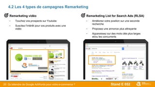 Stand E 05220
4.2 Les 4 types de campagnes Remarketing
Remarketing List for Search Ads (RLSA)
- Améliorez votre position sur une seconde
recherche
- Proposez une annonce plus attrayante
- Apparaissez sur des mots clés plus larges
et/ou les concurrents
Remarketing vidéo
- Touchez vos prospects sur Youtube
- Suscitez l’intérêt pour vos produits avec une
vidéo
Qu’attendre de Google AdWords pour votre e-commerce ?
 