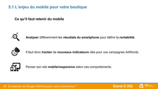 Stand E 05225
5.1 L’enjeu du mobile pour votre boutique
Analyser différemment les résultats du smartphone pour définir la rentabilité.
Il faut donc tracker de nouveaux indicateurs clés pour vos campagnes AdWords.
Penser son site mobile/responsive selon ces comportements.
Qu’attendre de Google AdWords pour votre e-commerce ?
Ce qu’il faut retenir du mobile
 