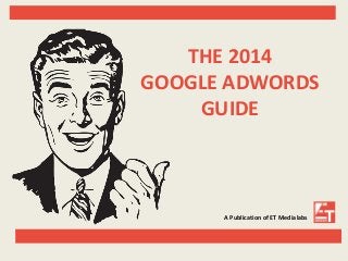 THE 2014 
GOOGLE ADWORDS 
GUIDE 
A Publication of ET Medialabs 
 