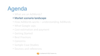 Agenda
 • What are an AdWords?
 • Market scenario landscape
 • How AdWords works – understanding AdWords
 • What Google says
 • Cost estimation and payment
 • Getting Started
 • Best Practices
 • Concerns
 • Sample Case Studies
 • Sources and references
                     Confidential © 2012 Foetron Inc.
 