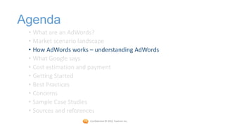 Agenda
 • What are an AdWords?
 • Market scenario landscape
 • How AdWords works – understanding AdWords
 • What Google says
 • Cost estimation and payment
 • Getting Started
 • Best Practices
 • Concerns
 • Sample Case Studies
 • Sources and references
                     Confidential © 2012 Foetron Inc.
 