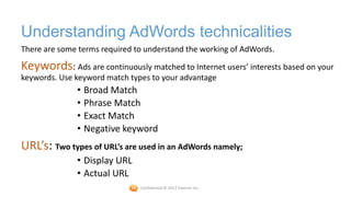 Understanding AdWords technicalities
There are some terms required to understand the working of AdWords.

Keywords: Ads are continuously matched to Internet users’ interests based on your
keywords. Use keyword match types to your advantage
              • Broad Match
              • Phrase Match
              • Exact Match
              • Negative keyword
URL’s: Two types of URL’s are used in an AdWords namely;
              • Display URL
              • Actual URL
                               Confidential © 2012 Foetron Inc.
 