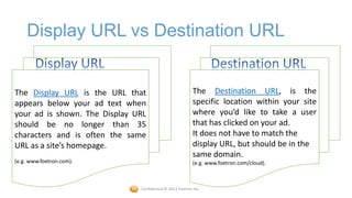 Display URL vs Destination URL


The Display URL is the URL that                            The Destination URL, is the
appears below your ad text when                            specific location within your site
your ad is shown. The Display URL                          where you’d like to take a user
should be no longer than 35                                that has clicked on your ad.
characters and is often the same                           It does not have to match the
URL as a site’s homepage.                                  display URL, but should be in the
                                                           same domain.
(e.g. www.foetron.com).                                    (e.g. www.foetron.com/cloud).



                               Confidential © 2012 Foetron Inc.
 