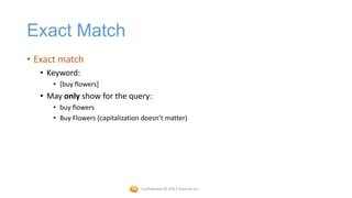 Exact Match
• Exact match
   • Keyword:
      • [buy flowers]
   • May only show for the query:
      • buy flowers
      • Buy Flowers (capitalization doesn’t matter)




                                   Confidential © 2012 Foetron Inc.
 