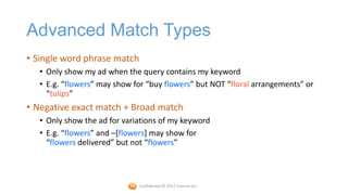 Advanced Match Types
• Single word phrase match
   • Only show my ad when the query contains my keyword
   • E.g. “flowers” may show for “buy flowers” but NOT “floral arrangements” or
     “tulips”
• Negative exact match + Broad match
   • Only show the ad for variations of my keyword
   • E.g. “flowers” and –[flowers] may show for
     “flowers delivered” but not “flowers”



                              Confidential © 2012 Foetron Inc.
 