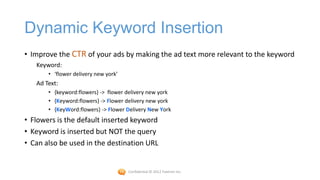 Dynamic Keyword Insertion
• Improve the CTR of your ads by making the ad text more relevant to the keyword
   Keyword:
       • ‘flower delivery new york’
   Ad Text:
       • {keyword:flowers} -> flower delivery new york
       • {Keyword:flowers} -> Flower delivery new york
       • {KeyWord:flowers} -> Flower Delivery New York
• Flowers is the default inserted keyword
• Keyword is inserted but NOT the query
• Can also be used in the destination URL


                                      Confidential © 2012 Foetron Inc.
 
