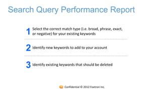 Search Query Performance Report

        Select the correct match type (i.e. broad, phrase, exact,
    1   or negative) for your existing keywords


    2 Identify new keywords to add to your account
    3 Identify existing keywords that should be deleted

                            Confidential © 2012 Foetron Inc.
 