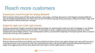 Reach more customers
Expand your reach through the Display Network
With hundreds of thousands of high-quality websites, news pages, and blogs that partner with Google to display AdWords
ads, the Google Display Network can reach users all over the web to help you drive conversions. Choose from text, image, and
video formats to communicate your message.


Target the right user in the right context
Using your keywords, Google's contextual targeting technology can automatically match your ads to webpages in our Display
Network that are most relevant to your business. For example, an ad for a digital camera may show up next to an article
reviewing the latest digital cameras. If you want greater control, use placement targeting to hand-pick specific sites or sections
of sites you want your ads to appear on.


Measure and optimize your results
With the Placement Performance Report, you have visibility into where all your ads appear. Review your ad's performance on
a site-by-site basis to see impression, click, cost, and conversion data, and use this data to identify well-performing sites to
target more aggressively and low-value placements that require content optimization or exclusion.


                                                  Confidential © 2012 Foetron Inc.
 