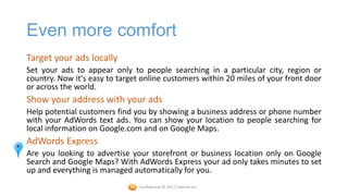 Even more comfort
Target your ads locally
Set your ads to appear only to people searching in a particular city, region or
country. Now it's easy to target online customers within 20 miles of your front door
or across the world.
Show your address with your ads
Help potential customers find you by showing a business address or phone number
with your AdWords text ads. You can show your location to people searching for
local information on Google.com and on Google Maps.
AdWords Express
Are you looking to advertise your storefront or business location only on Google
Search and Google Maps? With AdWords Express your ad only takes minutes to set
up and everything is managed automatically for you.
                                Confidential © 2012 Foetron Inc.
 