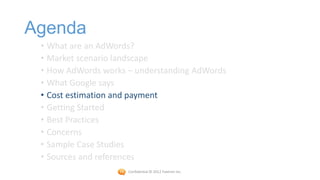 Agenda
 • What are an AdWords?
 • Market scenario landscape
 • How AdWords works – understanding AdWords
 • What Google says
 • Cost estimation and payment
 • Getting Started
 • Best Practices
 • Concerns
 • Sample Case Studies
 • Sources and references
                     Confidential © 2012 Foetron Inc.
 