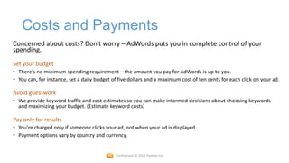 Costs and Payments
Concerned about costs? Don't worry – AdWords puts you in complete control of your
spending.
Set your budget
• There's no minimum spending requirement – the amount you pay for AdWords is up to you.
• You can, for instance, set a daily budget of five dollars and a maximum cost of ten cents for each click on your ad.

Avoid guesswork
• We provide keyword traffic and cost estimates so you can make informed decisions about choosing keywords
  and maximizing your budget. (Estimate keyword costs)

Pay only for results
• You're charged only if someone clicks your ad, not when your ad is displayed.
• Payment options vary by country and currency.


                                             Confidential © 2012 Foetron Inc.
 