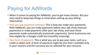 Paying for AdWords
• When it comes to paying for AdWords, you've got many choices. But you
  only need to keep two things in mind when setting up your billing
  information:
• How you pay (payment settings): This is how you make your payments.
  With AdWords, you can make payments before your ads show (manual
  payments) or make payments after your ads show, and have those
  payments made automatically (automatic payments). Some businesses are
  also eligible for a Google credit line (monthly invoicing).
• Your form of payment: This is what you use to pay your costs, such as a
  credit or debit card. A form of payment might be one that's available only
  in your country and the currency you've selected for your account.

                             Confidential © 2012 Foetron Inc.
 