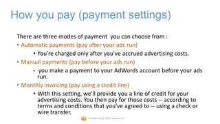 How you pay (payment settings)
 There are three modes of payment you can choose from :
 • Automatic payments (pay after your ads run)
       • You're charged only after you've accrued advertising costs.
 • Manual payments (pay before your ads run)
       • you make a payment to your AdWords account before your ads
         run.
 • Monthly invoicing (pay using a credit line)
       • With this setting, we'll provide you a line of credit for your
         advertising costs. You then pay for those costs -- according to
         terms and conditions that you've agreed to -- using a check or
         wire transfer.
                            Confidential © 2012 Foetron Inc.
 