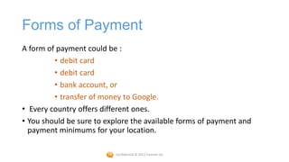 Forms of Payment
A form of payment could be :
         • debit card
         • debit card
         • bank account, or
         • transfer of money to Google.
• Every country offers different ones.
• You should be sure to explore the available forms of payment and
  payment minimums for your location.

                           Confidential © 2012 Foetron Inc.
 