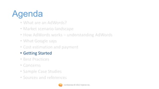 Agenda
 • What are an AdWords?
 • Market scenario landscape
 • How AdWords works – understanding AdWords
 • What Google says
 • Cost estimation and payment
 • Getting Started
 • Best Practices
 • Concerns
 • Sample Case Studies
 • Sources and references
                     Confidential © 2012 Foetron Inc.
 