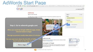 AdWords Start Page



      Step 1: Go to adwords.google.com

  When you reach the Google AdWords page, simply
             click the button to begin

  The sign-up process usually takes about 15 minutes

 You can read more about the benefits of AdWords and
           how it works on this page as well




                                               Confidential © 2012 Foetron Inc.   44
 
