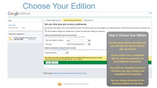 Choose Your Edition


                                             Step 2: Choose Your Edition

                                             For this presentation we will walk
                                              you through the Starter Edition
                                                       sign-up process

                                              Starter Edition has a simplified
                                              sign-up and set-up process for
                                                 new AdWords advertisers

                                             You will have simplified keyword
                                              selection, ad copy writing, and
                                                 campaign/local targeting

                                              You can always graduate to the
          Confidential © 2012 Foetron Inc.     Standard Edition at any time45
 