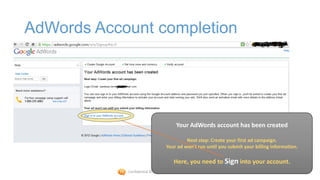 AdWords Account completion




                                        Your AdWords account has been created

                                           Next step: Create your first ad campaign.
                                  Your ad won't run until you submit your billing information.

                                       Here, you need to Sign into your account.
            Confidential © 2012 Foetron Inc.
 