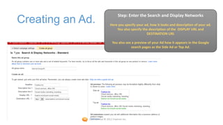 Step: Enter the Search and Display Networks
Creating an Ad.               Here you specify your ad, how it looks and description of your ad.
                                  You also specify the description of the DISPLAY URL and
                                                     DESTINATION URL

                                You also see a preview of your Ad how it appears in the Google
                                            search pages as the Side Ad or Top Ad.




             Confidential © 2012 Foetron Inc.
 