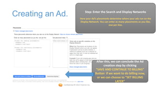 Step: Enter the Search and Display Networks
Creating an Ad.                 Here your Ad’s placements determine where your ads run on the
                                Display Network. You can enter as many placements as you like,
                                                        one per line.




                                                 After this, we can conclude the Ad
                                                      creation step by clicking
                                                “SAVE AND CONTINUE TO BILLING”
                                                Button if we want to do billing now,
                                                 or we can choose to “SET BILLING
                                                               LATER”
             Confidential © 2012 Foetron Inc.
 