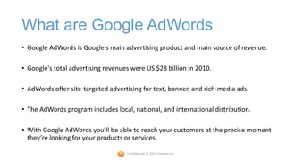 What are Google AdWords
• Google AdWords is Google's main advertising product and main source of revenue.

• Google's total advertising revenues were US $28 billion in 2010.

• AdWords offer site-targeted advertising for text, banner, and rich-media ads.

• The AdWords program includes local, national, and international distribution.

• With Google AdWords you’ll be able to reach your customers at the precise moment
  they’re looking for your products or services.

                                    Confidential © 2012 Foetron Inc.
 
