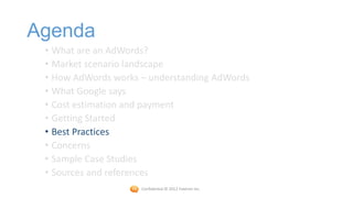 Agenda
 • What are an AdWords?
 • Market scenario landscape
 • How AdWords works – understanding AdWords
 • What Google says
 • Cost estimation and payment
 • Getting Started
 • Best Practices
 • Concerns
 • Sample Case Studies
 • Sources and references
                     Confidential © 2012 Foetron Inc.
 