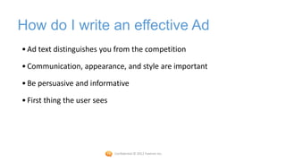 How do I write an effective Ad
• Ad text distinguishes you from the competition

• Communication, appearance, and style are important

• Be persuasive and informative

• First thing the user sees




                              Confidential © 2012 Foetron Inc.
 