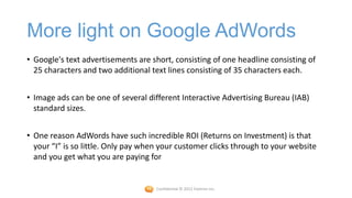 More light on Google AdWords
• Google's text advertisements are short, consisting of one headline consisting of
  25 characters and two additional text lines consisting of 35 characters each.


• Image ads can be one of several different Interactive Advertising Bureau (IAB)
  standard sizes.


• One reason AdWords have such incredible ROI (Returns on Investment) is that
  your “I” is so little. Only pay when your customer clicks through to your website
  and you get what you are paying for


                                     Confidential © 2012 Foetron Inc.
 