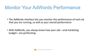 Monitor Your AdWords Performance

• The AdWords interface lets you monitor the performance of each ad
  that you are running, as well as your overall performance

• With AdWords, you always know how your ads—and marketing
  budget—are performing




                          Confidential © 2012 Foetron Inc.
 