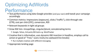 Optimizing AdWords
Performance
  Test performance using data Google provides (and your own) and tweak your campaign
   accordingly
  Common metrics: Impressions (exposure), clicks (“traffic”), click-through rate
   (CTR), cost per click (CPC), conversion, ROI
  Relevant keywords in tight ad groups
  Grow KW lists: misspellings, singular/plural, concatenating terms
     Google, Yahoo, 3rd-party KW tools e.g. WordTracker
  Creative that is informative, uses dynamic KW insertion in headline, employs call to
   action or good ol’ “Free,” scans nicely (no awkward line breaks)
     Run multiple creatives with different messaging
  Appropriate landing page

                                     Confidential © 2012 Foetron Inc.
 