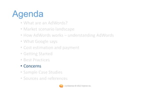 Agenda
 • What are an AdWords?
 • Market scenario landscape
 • How AdWords works – understanding AdWords
 • What Google says
 • Cost estimation and payment
 • Getting Started
 • Best Practices
 • Concerns
 • Sample Case Studies
 • Sources and references
                     Confidential © 2012 Foetron Inc.
 