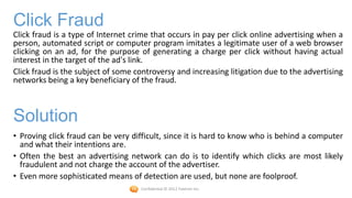 Click Fraud
Click fraud is a type of Internet crime that occurs in pay per click online advertising when a
person, automated script or computer program imitates a legitimate user of a web browser
clicking on an ad, for the purpose of generating a charge per click without having actual
interest in the target of the ad's link.
Click fraud is the subject of some controversy and increasing litigation due to the advertising
networks being a key beneficiary of the fraud.



Solution
• Proving click fraud can be very difficult, since it is hard to know who is behind a computer
  and what their intentions are.
• Often the best an advertising network can do is to identify which clicks are most likely
  fraudulent and not charge the account of the advertiser.
• Even more sophisticated means of detection are used, but none are foolproof.
                                    Confidential © 2012 Foetron Inc.
 