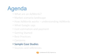 Agenda
 • What are an AdWords?
 • Market scenario landscape
 • How AdWords works – understanding AdWords
 • What Google says
 • Cost estimation and payment
 • Getting Started
 • Best Practices
 • Concerns
 • Sample Case Studies
 • Sources and references
                     Confidential © 2012 Foetron Inc.
 
