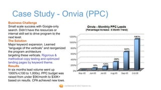 Case Study - Onvia (PPC)
Business Challenge
Small scale success with Google-only
search. Didn’t have the resources or
internal skill set to drive program to the
next level.
The Solution
Major keyword expansion. Learned
“language of the verticals” and reorganized
the program architecture
targeting these verticals. Rigorous &
methodical copy testing and optimized
landing pages by keyword theme.
Results
In six months lead volume went up
1000%+(100 to 1,000s). PPC budget was
raised from under $5K/month to $30K+
based on results. CPA achieved new lows.
                                          Confidential © 2012 Foetron Inc.
 
